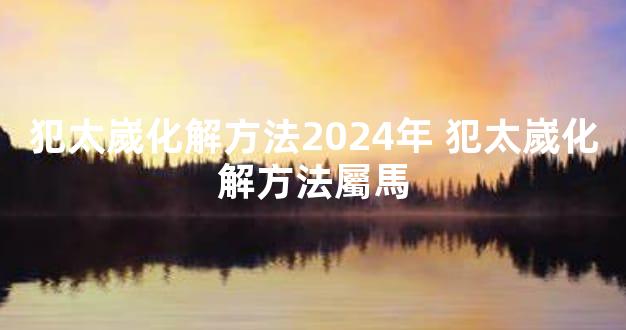 犯太嵗化解方法2024年 犯太嵗化解方法屬馬